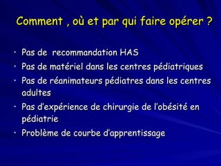 Comment , où et par qui faire opérer ? Pas de  recommandation HAS Pas de matériel dans les centres pédiatriques Pas de réanimateurs pédiatres dans les centres adultes Pas d’expérience de chirurgie de l’obésité en  pédiatrie Problème de courbe d’apprentissage 