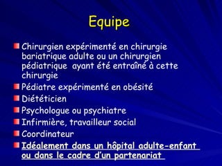 Equipe  Chirurgien expérimenté en chirurgie bariatrique adulte ou un chirurgien pédiatrique  ayant été entraîné à cette chirurgie  Pédiatre expérimenté en obésité  Diététicien Psychologue ou psychiatre Infirmière, travailleur social Coordinateur Idéalement dans un hôpital adulte-enfant  ou dans le cadre d’un partenariat  