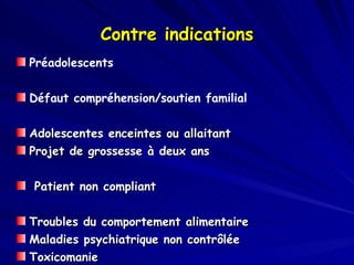 Contre indications Préadolescents Défaut compréhension/soutien familial Adolescentes enceintes ou allaitant Projet de grossesse à deux ans  Patient non compliant Troubles du comportement alimentaire Maladies psychiatrique non contrôlée Toxicomanie Syndrome Prader-Willi 