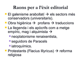 Raons per a l’èxit editorial
 El galenisme arabollatí  els sectors més
conservadors (universitaris).
 Obra higiènica  profans  traduccions
 La llegenda i els apòcrifs com a metge
empíric, mag i alquimista 
 neoplatonisme renaixentista,
 seguidors de Paracels
 iatroquímics.
 Protestants (Flacius Illyricus)  reforma
religiosa
 