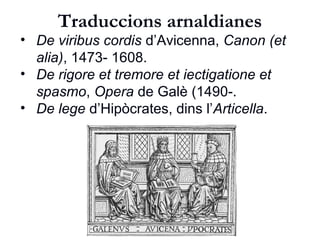 Traduccions arnaldianes
• De viribus cordis d’Avicenna, Canon (et alia),
1473- 1608.
• De rigore et tremore et iectigatione et
spasmo, dins els Opera de Galè (1490-1528).
• De lege d’Hipòcrates, dins l’Articella.
 
