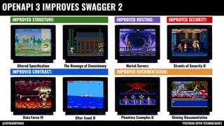 @APIHANDYMAN POSTMAN OPEN TECHNOLOGIES
OPENAPI 3 IMPROVES SWAGGER 2
IMPROVED STRUCTURE: IMPROVED SECURITY:
IMPROVED HOSTING:
IMPROVED CONTRACT: IMPROVED DOCUMENTATION:
Altered Speciﬁcation The Revenge of Consistency Mortal Servers Streets of Security II
Data Force IV After Event II Phantasy Examples II Shining Documentation
 