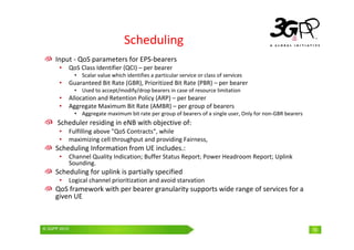© 3GPP 2009 Mobile World Congress, Barcelona, 19th February 2009
© 3GPP 2010 10
Scheduling
Input - QoS parameters for EPS-bearers
• QoS Class Identifier (QCI) – per bearer
• Scalar value which identifies a particular service or class of services
• Guaranteed Bit Rate (GBR), Prioritized Bit Rate (PBR) – per bearer
• Used to accept/modify/drop bearers in case of resource limitation
• Allocation and Retention Policy (ARP) – per bearer
• Aggregate Maximum Bit Rate (AMBR) – per group of bearers
• Aggregate maximum bit rate per group of bearers of a single user, Only for non-GBR bearers
Scheduler residing in eNB with objective of:
• Fulfilling above "QoS Contracts“, while
• maximizing cell throughput and providing Fairness,
Scheduling Information from UE includes.:
• Channel Quality Indication; Buffer Status Report; Power Headroom Report; Uplink
Sounding.
Scheduling for uplink is partially specified
• Logical channel prioritization and avoid starvation
QoS framework with per bearer granularity supports wide range of services for a
given UE
 