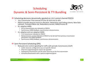 © 3GPP 2009 Mobile World Congress, Barcelona, 19th February 2009
© 3GPP 2010 11
Scheduling
Dynamic & Semi-Persistent & TTI Bundling
Scheduling decisions dynamically signaled on L1L2 control channel PDCCH
• 1ms Transmission Time Interval (TTI) for DL-SCH and UL-SCH
• PDCCH provides physical resource allocation, Modulation and Coding scheme, New-Data
indicator, Transport Block size, Redundancy version, HARQ Process ID
• DL: adaptive HARQ
• All (re-)transmissions are indicated on PDCCH
• Synchronous HARQ feedback, asynchronous retransmissions
• UL: adaptive and non-adaptive HARQ
• First transmission indicated on PDCCH
• Retransmissions can be indicated on PDCCH or be derived from previous transmission
parameters and HARQ feedback
• Synchronous HARQ feedback, synchronous retransmissions
Semi-Persistent Scheduling (SPS)
• Reduced L1/L2 control signalling for traffic with periodic transmissions (VoIP)
• UL/DL resources configured to occur at specific interval
• Only first assignment/grant need to be signalled
• Subsequent transmissions use the same resources as the first transmission
• Activation/Deactivatoin with a special assignment/grant
 