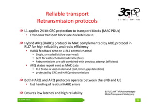 © 3GPP 2009 Mobile World Congress, Barcelona, 19th February 2009
© 3GPP 2010 12
Reliable transport
Retransmission protocols
†) RLC AM/TM (Acknowledged
Mode/Transparent Mode) only
L1 applies 24 bit CRC protection to transport blocks (MAC PDUs)
• Erroneous transport blocks are discarded on L1
Hybrid ARQ (HARQ) protocol in MAC complemented by ARQ protocol in
RLC† for high reliability and radio efficiency
• HARQ feedback sent on L1/L2 control channel
• Single, un-coded bit (low overhead)
• Sent for each scheduled subframe (fast)
• Retransmissions are soft-combined with previous attempt (efficient)
• ARQ status report sent as MAC data
• RLC Status is sent on demand (poll, timer, gap detection)
• protected by CRC and HARQ retransmissions
Both HARQ and ARQ protocols operate between the eNB and UE
• fast handling of residual HARQ errors
Ensures low latency and high reliability
 