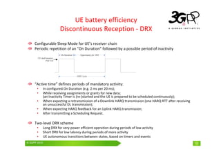 © 3GPP 2009 Mobile World Congress, Barcelona, 19th February 2009
© 3GPP 2010 13
UE battery efficiency
Discontinuous Reception - DRX
Configurable Sleep Mode for UE’s receiver chain
Periodic repetition of an “On Duration” followed by a possible period of inactivity
“Active time” defines periods of mandatory activity:
• In configured On Duration (e.g. 2 ms per 20 ms);
• While receiving assignments or grants for new data;
(an Inactivity Timer is (re-)started and the UE is prepared to be scheduled continuously);
• When expecting a retransmission of a Downlink HARQ transmission (one HARQ RTT after receiving
an unsuccessful DL transmission);
• When expecting HARQ feedback for an Uplink HARQ transmission;
• After transmitting a Scheduling Request.
Two-level DRX scheme
• Long DRX for very power efficient operation during periods of low activity
• Short DRX for low latency during periods of more activity
• UE autonomous transitions between states, based on timers and events
 