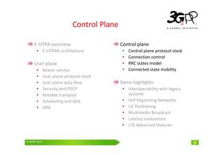 © 3GPP 2009 Mobile World Congress, Barcelona, 19th February 2009
© 3GPP 2010 14
Control Plane
E-UTRA overview
• E-UTRAN architecture
User plane
• Bearer service
• User plane protocol stack
• User plane data flow
• Security and PDCP
• Reliable transport
• Scheduling and QoS
• DRX
Control plane
• Control plane protocol stack
• Connection control
• RRC states model
• Connected state mobility
Some highlights
• Interoperability with legacy
systems
• Self Organizing Networks
• UE Positioning
• Multimedia Broadcast
• Latency evaluations
• LTE-Advanced features
 