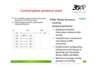 © 3GPP 2009 Mobile World Congress, Barcelona, 19th February 2009
© 3GPP 2010 15
Control plane protocol stack
RRC (Radio Resource
Control)
protocol performs:
• Broadcast of System
Information related to NAS
and AS;
• Establishment, maintenance
and release of RRC
connection;
• Establishment, configuration,
maintenance and release of
Signalling and Data Radio
Bearers (SRBs and DRBs);
• NAS direct message transfer
between UE and NAS.
• Security functions including
TS 36.331
RLC and MAC sublayers perform the same
functions as for the user plane.
PDCP sublayer performs ciphering and
integrity protection.
 