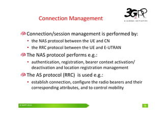 © 3GPP 2009 Mobile World Congress, Barcelona, 19th February 2009
© 3GPP 2010 16
Connection Management
Connection/session management is performed by:
• the NAS protocol between the UE and CN
• the RRC protocol between the UE and E-UTRAN
The NAS protocol performs e.g.:
• authentication, registration, bearer context activation/
deactivation and location registration management
The AS protocol (RRC) is used e.g.:
• establish connection, configure the radio bearers and their
corresponding attributes, and to control mobility
 