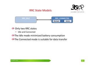 © 3GPP 2009 Mobile World Congress, Barcelona, 19th February 2009
© 3GPP 2010 17
RRC State Models
Only two RRC states
• Idle and Connected
The Idle mode minimized battery consumption
The Connected mode is suitable for data transfer
RRC_CONNECTED
RRC_IDLE
Dormant Active
 