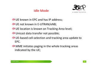 © 3GPP 2009 Mobile World Congress, Barcelona, 19th February 2009
© 3GPP 2010 18
Idle Mode
UE known in EPC and has IP address;
UE not known in E-UTRAN/eNB;
UE location is known on Tracking Area level;
Unicast data transfer not possible;
UE-based cell-selection and tracking area update to
EPC.
MME initiates paging in the whole tracking areas
indicated by the UE;
 