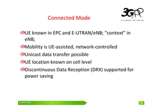 © 3GPP 2009 Mobile World Congress, Barcelona, 19th February 2009
© 3GPP 2010 19
Connected Mode
UE known in EPC and E-UTRAN/eNB; ”context” in
eNB;
Mobility is UE-assisted, network-controlled
Unicast data transfer possible
UE location known on cell level
Discontinuous Data Reception (DRX) supported for
power saving
 