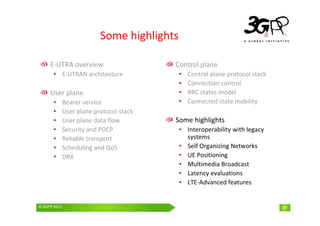 © 3GPP 2009 Mobile World Congress, Barcelona, 19th February 2009
© 3GPP 2010 25
Some highlights
E-UTRA overview
• E-UTRAN architecture
User plane
• Bearer service
• User plane protocol stack
• User plane data flow
• Security and PDCP
• Reliable transport
• Scheduling and QoS
• DRX
Control plane
• Control plane protocol stack
• Connection control
• RRC states model
• Connected state mobility
Some highlights
• Interoperability with legacy
systems
• Self Organizing Networks
• UE Positioning
• Multimedia Broadcast
• Latency evaluations
• LTE-Advanced features
 