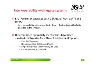 © 3GPP 2009 Mobile World Congress, Barcelona, 19th February 2009
© 3GPP 2010 26
Inter-operability with legacy systems
E-UTRAN inter-operates with GERAN, UTRAN, 1xRTT and
eHRPD
• Inter-operability with other Radio Access Technologies (RATs) is
possible at the IP level.
Different inter-operability mechanisms have been
standardized to cater for different deployment options
• Inter-RAT handover
• Network Assisted Cell Change (NACC)
• Single-Radio Voice Call Continuity (SR-VCC)
• Circuit Switched (CS) fallback
26
 