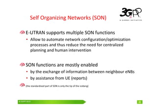 © 3GPP 2009 Mobile World Congress, Barcelona, 19th February 2009
© 3GPP 2010 28
Self Organizing Networks (SON)
E-UTRAN supports multiple SON functions
• Allow to automate network configuration/optimization
processes and thus reduce the need for centralized
planning and human intervention
SON functions are mostly enabled
• by the exchange of information between neighbour eNBs
• by assistance from UE (reports)
(the standardized part of SON is only the tip of the iceberg)
28
 