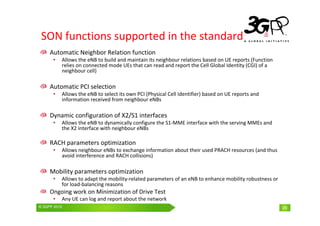 © 3GPP 2009 Mobile World Congress, Barcelona, 19th February 2009
© 3GPP 2010 29
SON functions supported in the standard
Automatic Neighbor Relation function
• Allows the eNB to build and maintain its neighbour relations based on UE reports (Function
relies on connected mode UEs that can read and report the Cell Global Identity (CGI) of a
neighbour cell)
Automatic PCI selection
• Allows the eNB to select its own PCI (Physical Cell Identifier) based on UE reports and
information received from neighbour eNBs
Dynamic configuration of X2/S1 interfaces
• Allows the eNB to dynamically configure the S1-MME interface with the serving MMEs and
the X2 interface with neighbour eNBs
RACH parameters optimization
• Allows neighbour eNBs to exchange information about their used PRACH resources (and thus
avoid interference and RACH collisions)
Mobility parameters optimization
• Allows to adapt the mobility-related parameters of an eNB to enhance mobility robustness or
for load-balancing reasons
Ongoing work on Minimization of Drive Test
• Any UE can log and report about the network
29
 