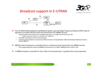 © 3GPP 2009 Mobile World Congress, Barcelona, 19th February 2009
© 3GPP 2010 31
Broadcast support in E-UTRAN
The LTE Multimedia Broadcast and Multicast System uses the Single Frequency Network (SFN) mode of
operation to enable efficient multi-cell transmission of E-MBMS services
• Synchronized transmissions from multiple cells (seen as a single transmission by a UE)
• Single transmission mode (i.e. no HARQ or RLC repetitions)
• The MCE coordinates multi-cell transmission
• Content synchronization is ensured via SYNC protocol running between eNB and Broadcast Multicast Service
Centre (BM-SC)
MBSFN mode of operation is provided only on a frequency layer shared with non-MBMS services
• Cells supporting both unicast and MBMS transmissions are called "MBMS/Unicast-mixed” cells
E-MBMS reception is possible for UEs in Idle or Connected state, in parallel with unicast operation
31
SG(i-m)b
MBMS
GW
BM-SC
M3
M1
MME
Sm
eNB
MCE
M2
 