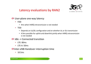 © 3GPP 2009 Mobile World Congress, Barcelona, 19th February 2009
© 3GPP 2010 32
Latency evaluations by RAN2
User-plane one-way latency
• FDD
• 4ms when HARQ retransmission is not needed
• TDD
• Depends on UL/DL configuration and on whether UL or DL transmission
• 4.9ms possible for uplink and downlink jointly when HARQ retransmission
is not needed
Idle -> Connected transition
• LTE: 80ms
• LTE-A: 50ms
Inter-eNB Handover interruption time
• 10.5ms
 