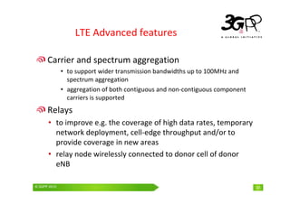 © 3GPP 2009 Mobile World Congress, Barcelona, 19th February 2009
© 3GPP 2010 33
LTE Advanced features
Carrier and spectrum aggregation
• to support wider transmission bandwidths up to 100MHz and
spectrum aggregation
• aggregation of both contiguous and non-contiguous component
carriers is supported
Relays
• to improve e.g. the coverage of high data rates, temporary
network deployment, cell-edge throughput and/or to
provide coverage in new areas
• relay node wirelessly connected to donor cell of donor
eNB
 