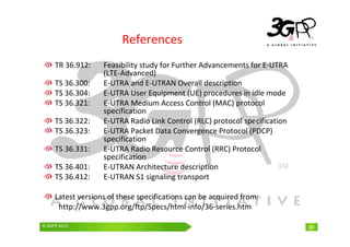 © 3GPP 2009 Mobile World Congress, Barcelona, 19th February 2009
© 3GPP 2010 34
References
TR 36.912: Feasibility study for Further Advancements for E-UTRA
(LTE-Advanced)
TS 36.300: E-UTRA and E-UTRAN Overall description
TS 36.304: E-UTRA User Equipment (UE) procedures in idle mode
TS 36.321: E-UTRA Medium Access Control (MAC) protocol
specification
TS 36.322: E-UTRA Radio Link Control (RLC) protocol specification
TS 36.323: E-UTRA Packet Data Convergence Protocol (PDCP)
specification
TS 36.331: E-UTRA Radio Resource Control (RRC) Protocol
specification
TS 36.401: E-UTRAN Architecture description
TS 36.412: E-UTRAN S1 signaling transport
Latest versions of these specifications can be acquired from:
http://www.3gpp.org/ftp/Specs/html-info/36-series.htm
 