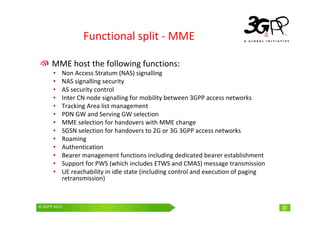 © 3GPP 2009 Mobile World Congress, Barcelona, 19th February 2009
© 3GPP 2010 37
Functional split - MME
MME host the following functions:
• Non Access Stratum (NAS) signalling
• NAS signalling security
• AS security control
• Inter CN node signalling for mobility between 3GPP access networks
• Tracking Area list management
• PDN GW and Serving GW selection
• MME selection for handovers with MME change
• SGSN selection for handovers to 2G or 3G 3GPP access networks
• Roaming
• Authentication
• Bearer management functions including dedicated bearer establishment
• Support for PWS (which includes ETWS and CMAS) message transmission
• UE reachability in idle state (including control and execution of paging
retransmission)
37
 