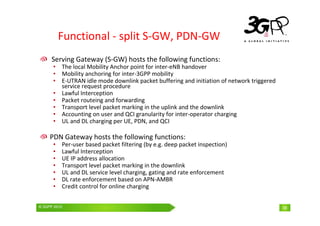 © 3GPP 2009 Mobile World Congress, Barcelona, 19th February 2009
© 3GPP 2010 38
Functional - split S-GW, PDN-GW
Serving Gateway (S-GW) hosts the following functions:
• The local Mobility Anchor point for inter-eNB handover
• Mobility anchoring for inter-3GPP mobility
• E-UTRAN idle mode downlink packet buffering and initiation of network triggered
service request procedure
• Lawful Interception
• Packet routeing and forwarding
• Transport level packet marking in the uplink and the downlink
• Accounting on user and QCI granularity for inter-operator charging
• UL and DL charging per UE, PDN, and QCI
PDN Gateway hosts the following functions:
• Per-user based packet filtering (by e.g. deep packet inspection)
• Lawful Interception
• UE IP address allocation
• Transport level packet marking in the downlink
• UL and DL service level charging, gating and rate enforcement
• DL rate enforcement based on APN-AMBR
• Credit control for online charging
38
 