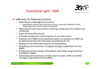 © 3GPP 2009 Mobile World Congress, Barcelona, 19th February 2009
© 3GPP 2010 39
Functional split - eNB
eNB hosts the following functions:
• Radio Resource Management functions
• Radio Bearer Control, Radio Admission Control, Connection Mobility Control,
Scheduling of UEs in both uplink and downlink
• Measurement and measurement reporting configuration for mobility and
scheduling
• Access Stratum (AS) security
• IP header compression and encryption of user data stream
• Selection of an MME at UE attachment when no routing to an MME can
be determined from the information provided by the UE
• Routing of User Plane data towards Serving Gateway
• Scheduling and transmission of paging messages (originated from the
MME)
• Scheduling and transmission of broadcast information (originated from
the MME or O&M)
• Scheduling and transmission of PWS (which includes ETWS and CMAS)
messages (originated from the MME)
39
 