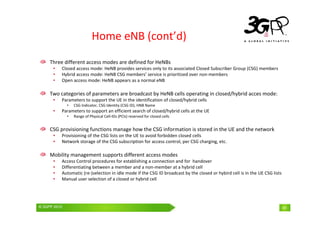 © 3GPP 2009 Mobile World Congress, Barcelona, 19th February 2009
© 3GPP 2010 41
Home eNB (cont’d)
Three different access modes are defined for HeNBs
• Closed access mode: HeNB provides services only to its associated Closed Subscriber Group (CSG) members
• Hybrid access mode: HeNB CSG members’ service is prioritized over non-members
• Open access mode: HeNB appears as a normal eNB
Two categories of parameters are broadcast by HeNB cells operating in closed/hybrid acces mode:
• Parameters to support the UE in the identification of closed/hybrid cells
• CSG Indicator, CSG Identity (CSG ID), HNB Name
• Parameters to support an efficient search of closed/hybrid cells at the UE
• Range of Physical Cell-IDs (PCIs) reserved for closed cells
CSG provisioning functions manage how the CSG information is stored in the UE and the network
• Provisioning of the CSG lists on the UE to avoid forbidden closed cells
• Network storage of the CSG subscription for access control, per CSG charging, etc.
Mobility management supports different access modes
• Access Control procedures for establishing a connection and for handover
• Differentiating between a member and a non-member at a hybrid cell
• Automatic (re-)selection in idle mode if the CSG ID broadcast by the closed or hybird cell is in the UE CSG lists
• Manual user selection of a closed or hybrid cell
41
 