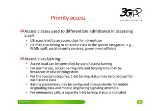 © 3GPP 2009 Mobile World Congress, Barcelona, 19th February 2009
© 3GPP 2010 42
Priority access
Access classes used to differentiate admittance in accessing
a cell
• UE associated to an access class for normal use
• UE may also belong to an access class in the special categories, e.g.,
PLMN staff, social security services, government officials
Access class barring
• Access load can be controlled by use of access barring
• For normal use, access barring rate and barring time may be
broadcast in case of congestion
• For the special categories, 1-bit barring status may be broadcast for
each access class
• Barring parameters may be configured independently for mobile
originating data and mobile originating signaling attempts
• For emergency calls, a separate 1-bit barring status is indicated
 