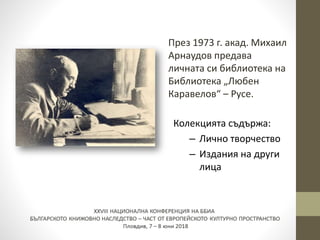 През 1973 г. акад. Михаил
Арнаудов предава
личната си библиотека на
Библиотека „Любен
Каравелов“ – Русе.
Колекцията съдържа:
– Лично творчество
– Издания на други
лица
 