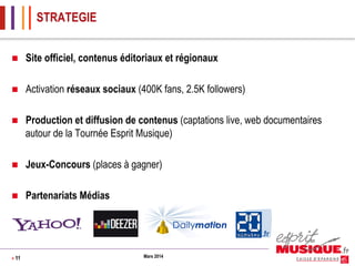 STRATEGIE
n 

Site officiel, contenus éditoriaux et régionaux

n 

Activation réseaux sociaux (400K fans, 2.5K followers)

n 

Production et diffusion de contenus (captations live, web documentaires
autour de la Tournée Esprit Musique)

n 

Jeux-Concours (places à gagner)

n 

Partenariats Médias

> 11

Mars 2014

 