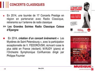CONCERTS CLASSIQUES
En 2014, une tournée de 17 Concerts Prestige en
région en partenariat avec Radio Classique,
retransmis sur l’antenne de radio classique
>> Les Grandes Soirées Radio Classique Caisse
d’Epargne
n 

n 

>6

En 2014, création d’un concert événement « Les
Mystères de Saint Petersbourg », avec la participation
exceptionnelle de V. FEDOROVSKI, écrivant russe le
plus édité en France (récitant); M.RUDY (piano) et
l’Orchestre Symphonique Confluences dirigé par
Philippe Fournier

Mars 2014

 