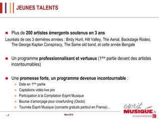 JEUNES TALENTS

n 

Plus de 200 artistes émergents soutenus en 3 ans

Lauréats de ces 3 dernières années : Birdy Hunt, Hill Valley, The Aerial, Backstage Rodeo,
The George Kaplan Conspiracy, The Same old band, et cette année Bengale
n 

Un programme professionnalisant et vertueux (1ère partie devant des artistes
incontournables)

n 

Une promesse forte, un programme devenue incontournable :
> 
> 
> 
> 
> 

>7

Date en 1ère partie
Captations vidéo live pro
Participation à la Compilation Esprit Musique
Bourse d’amorçage pour crowfunding (Oocto)
Tournée Esprit Musique (concerts gratuits partout en France)…
Mars 2014

 