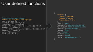 [transformations.pull_request]
author = "{{ user_data .user.login }}"
body = "{{ .body }}"
closed_at = "{{ .closed_at }}"
created_at = "{{ .created_at }}"
labels = "{{ range .labels }}{{ .name }}{{ end }}"
merged = "{{ .merged }}"
ms = "{{ if $m := .milestone }}{{ $m.title }}{{ end }}"
number = "{{ .number }}"
state = "{{ .state }}"
title = "{{ .title }}"
{
"author": {
"login": "icecrime",
"company": "Docker",
"is_maintainer": true
},
"body": ":tada:",
"closed_at": "2015-09-27T19:14:39Z",
"created_at": "2015-09-26T15:16:23Z",
"labels": ["status/4-merge"],
"merged": true,
"ms": "1.9.0",
"number": 16603,
"state": "closed",
"title": "Add @vdemeester...",
}
User defined functions
 