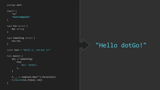 "Hello dotGo!"
package main
import (
"os"
"text/template"
)
type Foo struct {
Bar string
}
type Something struct {
Foo Foo
}
const text = "Hello {{ .Foo.Bar }}!"
func main() {
obj := Something{
Foo{
Bar: "dotGo",
},
}
t, _ := template.New("").Parse(text)
t.Execute(os.Stdout, obj)
}
 
