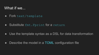 What if we...
● Fork text/template
● Substitute fmt.Fprint for a return
● Use the template syntax as a DSL for data transformation
● Describe the model in a TOML configuration file
 