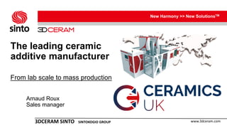 New Harmony >> New SolutionsTM
www.3dceram.com3DCERAM SINTO SINTOKOGIO GROUP
The leading ceramic
additive manufacturer
From lab scale to mass production
Arnaud Roux
Sales manager
 