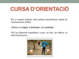 CURSA D’ORIENTACIÓ
És un esport originari dels països escandinaus basat en
l’entrenament militar.
Utilitzen el mapa, la brúixola i els controls.
N’hi ha diferents modalitats: a peu, en bici, de relleus, el
raid d’aventures,...
 