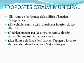 PROPOSTES ESTALVI MUNICIPAL
 1.Els llums de les façanes dels edificis s’haurien
d’apagar a les 10.
 2.Els vehicles municipals i autobusos haurien de ser
elèctrics.
 3.Podrien apostar per les energies renovables fent
parcs eòlics o posant plaques solars.
 4.Les llums dels fanals les haurien d’apagar a les 2:00
els dies laborables i a la Festa Major a les 4:00.
 
