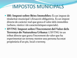 IMPOSTOS MUNICIPALS
 IBI: Impost sobre Béns Immobles: És un impost de
titularitat municipal i d’exacció obligatòria. És un impost
directe de caràcter real que grava el valor dels immobles
(urbans, rústics i de característiques especials).
 IIVTNU Impost sobre l’Increment del Valor dels
Terrenys de Naturalesa Urbana: L'IIVTNU és un
tribut directe que grava l'increment de valor que ha
experimentat un terreny mentre una persona ha estat
propietària d'un pis, local o terreny.
 