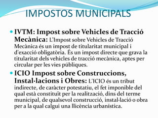 IMPOSTOS MUNICIPALS
 IVTM: Impost sobre Vehicles de Tracció
Mecànica: L’Impost sobre Vehicles de Tracció
Mecànica és un impost de titularitat municipal i
d'exacció obligatòria. És un impost directe que grava la
titularitat dels vehicles de tracció mecànica, aptes per
circular per les vies públiques.
 ICIO Impost sobre Construccions,
Instal·lacions i Obres: L'ICIO és un tribut
indirecte, de caràcter potestatiu, el fet imponible del
qual està constituït per la realització, dins del terme
municipal, de qualsevol construcció, instal·lació o obra
per a la qual calgui una llicència urbanística.
 