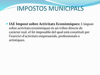 IMPOSTOS MUNICIPALS
 IAE Impost sobre Activitats Econòmiques: L'impost
sobre activitats econòmiques és un tribut directe de
caràcter real, el fet imposable del qual està constituït per
l'exercici d'activitats empresarials, professionals o
artístiques.
 