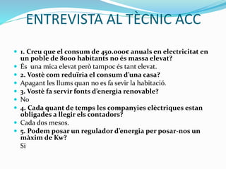 ENTREVISTA AL TÈCNIC ACC
 1. Creu que el consum de 450.000€ anuals en electricitat en
un poble de 8000 habitants no és massa elevat?
 És una mica elevat però tampoc és tant elevat.
 2. Vostè com reduïria el consum d’una casa?
 Apagant les llums quan no es fa sevir la habitació.
 3. Vostè fa servir fonts d’energia renovable?
 No
 4. Cada quant de temps les companyies elèctriques estan
obligades a llegir els contadors?
 Cada dos mesos.
 5. Podem posar un regulador d’energia per posar-nos un
màxim de Kw?
Si
 