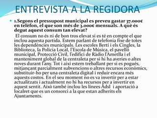 ENTREVISTA A LA REGIDORA
 1.Segons el pressupost municipal es preveu gastar 37.000€
en telèfon, el que son més de 3.000€ mensuals. A què és
degut aquest consum tan elevat?
El consum no és ni de bon tros elevat si es té en compte el que
inclou aquesta partida. Estem parlant de telefonia fixe de totes
les dependències municipals. Les escoles Bertí i els Cingles, la
Biblioteca, la Policia Local, l’Escola de Música, el pavelló
municipal, Protecció Civil, l’edifici de Ràdio l’Ametlla i el
manteniment global de la centraleta per si hi ha averies o altes
noves durant l’any. Tot i així estem treballant per si es pogués,
mitjançant parcialment subvencions o altres recursos econòmics,
substituir-ho per una centraleta digital i reduir encara més
aquests costos. En el seu moment no es va invertir per a estar
actualitzats i actualment no hi ha recursos per a invertir en
aquest sentit. Això també inclou les línees Adsl i aportació a
localret que es un consorci a la que estan adherits els
Ajuntaments.
 
