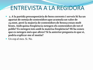 ENTREVISTA A LA REGIDORA
 2. A la partida pressupostària de bens corrents i serveis hi ha un
apartat de neteja de contenidors que acumula un valor de
23.000€, però la majoria de contenidors de brossa estan molt
bruts. Amb quina freqüència netegen els contenidors de tot el
poble? Es netegen tots amb la mateixa freqüència? Hi ha zones
que es netegen més que altres? Si la anterior pregunta és que si,
podria explicar-me el motiu?
 Un cop al mes. Si. No.
 