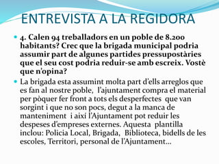 ENTREVISTA A LA REGIDORA
 4. Calen 94 treballadors en un poble de 8.200
habitants? Crec que la brigada municipal podria
assumir part de algunes partides pressupostàries
que el seu cost podria reduir-se amb escreix. Vostè
que n’opina?
 La brigada esta assumint molta part d’ells arreglos que
es fan al nostre poble, l’ajuntament compra el material
per pòquer fer front a tots els desperfectes que van
sorgint i que no son pocs, degut a la manca de
manteniment i així l’Ajuntament pot reduir les
despeses d’empreses externes. Aquesta plantilla
inclou: Policia Local, Brigada, Biblioteca, bidells de les
escoles, Territori, personal de l’Ajuntament…
 