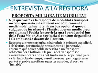 ENTREVISTA A LA REGIDORA
PROPOSTA MILLORA DE MOBILITAT
 6. Ja que vostè és la regidora de mobilitat i transport
no creu que seria més eficient econòmicament i
mediambientalment tenir un bus opcional que qui
vulgues que fes el servi a l’Institut per un mòdic preu
per alumne? Podria fer servir la ruta i parades del bus
de la Festa Major. Així s’evitaria el consum de gasolina
i els embussos a davant de l’Institut.
 Respecte al transport urbá, s’ha reduït la primera expedició,
i els festius, per motiu de pressupostos, i per estalvi,
entenem que aquet poble necessita d’un transport
col·lectiu per a tothom Els preus del transport son
excesivament cars i no es pot tindre un bus opcional. Ja es
va fer la proba de temps, gasoil, personal per poguer anar
per tot el poble aprofitan aquestes parades, el cost es
“inviable”
 