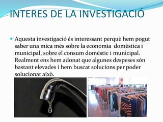 INTERES DE LA INVESTIGACIÓ
 Aquesta investigació és interessant perquè hem pogut
saber una mica més sobre la economia domèstica i
municipal, sobre el consum domèstic i municipal.
Realment ens hem adonat que algunes despeses són
bastant elevades i hem buscat solucions per poder
solucionar això.
 