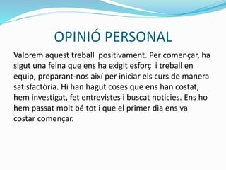OPINIÓ PERSONAL
Valorem aquest treball positivament. Per començar, ha
sigut una feina que ens ha exigit esforç i treball en
equip, preparant-nos així per iniciar els curs de manera
satisfactòria. Hi han hagut coses que ens han costat,
hem investigat, fet entrevistes i buscat noticies. Ens ho
hem passat molt bé tot i que el primer dia ens va
costar començar.
 