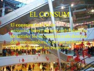 El consum és el fet de
consumir bens i serveis amb l'objectiu
de satisfer les necessitats o els desitjos
dels consumidors, o per ser utilitzat en
la producció per les empreses.
EL CONSUM
 